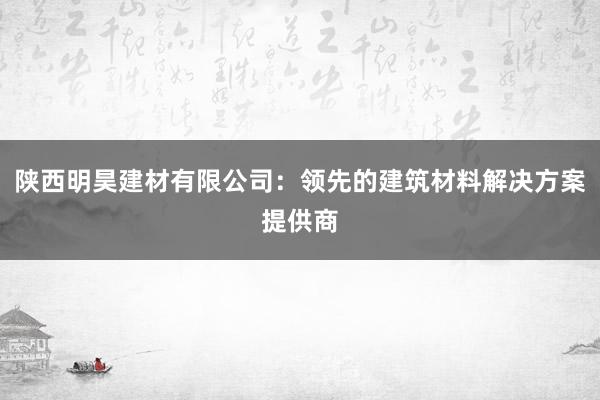 陕西明昊建材有限公司：领先的建筑材料解决方案提供商